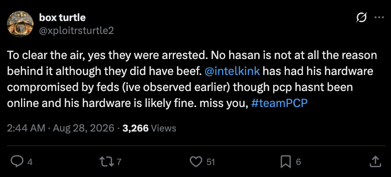 Tweet by box turtle (@xploitrsturtle2) posted August 28, 2026: 'To clear the air, yes they were arrested. No hasan is not at all the reason behind it although they did have beef. @intelkink has had his hardware compromised by feds (ive observed earlier) though pcp hasnt been online and his hardware is likely fine. miss you, #teamPCP'